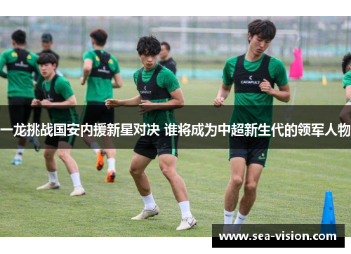 一龙挑战国安内援新星对决 谁将成为中超新生代的领军人物