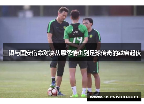 三镇与国安宿命对决从恩怨情仇到足球传奇的跌宕起伏