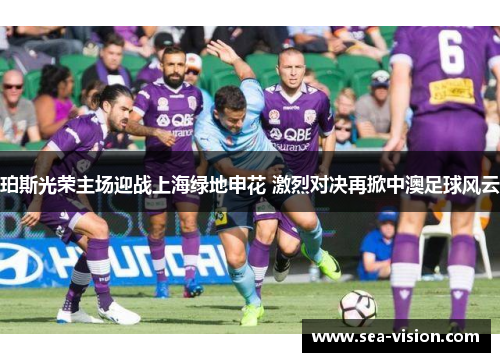 珀斯光荣主场迎战上海绿地申花 激烈对决再掀中澳足球风云
